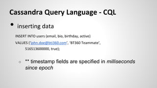 Cassandra Query Language - CQL
• inserting data
INSERT INTO users (email, bio, birthday, active)
VALUES (‘john.doe@bti360.com’, ‘BT360 Teammate’,
516513600000, true);
○ ** timestamp fields are specified in milliseconds
since epoch
 