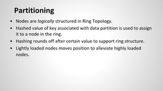 • Nodes are logically structured in Ring Topology.
• Hashed value of key associated with data partition is used to assign
it to a node in the ring.
• Hashing rounds off after certain value to support ring structure.
• Lightly loaded nodes moves position to alleviate highly loaded
nodes.
Partitioning
 
