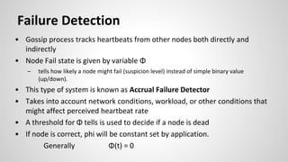 • Gossip process tracks heartbeats from other nodes both directly and
indirectly
• Node Fail state is given by variable Φ
– tells how likely a node might fail (suspicion level) instead of simple binary value
(up/down).
• This type of system is known as Accrual Failure Detector
• Takes into account network conditions, workload, or other conditions that
might affect perceived heartbeat rate
• A threshold for Φ tells is used to decide if a node is dead
• If node is correct, phi will be constant set by application.
Generally Φ(t) = 0
Failure Detection
 