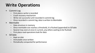 Write Operations
• Commit Log
– First place a write is recorded
– Crash recovery mechanism
– Write not successful until recorded in commit log
– Once recorded in commit log, data is written to Memtable
• Memtable
– Data structure in memory
– Once memtable size reaches a threshold, it is flushed (appended) to SSTable
– Several may exist at once (1 current, any others waiting to be flushed)
– First place read operations look for data
• SSTable
– Kept on disk
– Immutable once written
– Periodically compacted for performance
 