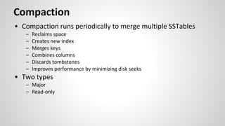 Compaction
• Compaction runs periodically to merge multiple SSTables
– Reclaims space
– Creates new index
– Merges keys
– Combines columns
– Discards tombstones
– Improves performance by minimizing disk seeks
• Two types
– Major
– Read-only
 