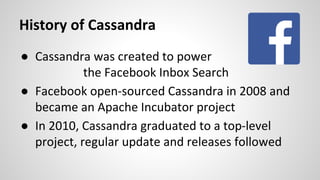 History of Cassandra
● Cassandra was created to power
the Facebook Inbox Search
● Facebook open-sourced Cassandra in 2008 and
became an Apache Incubator project
● In 2010, Cassandra graduated to a top-level
project, regular update and releases followed
 
