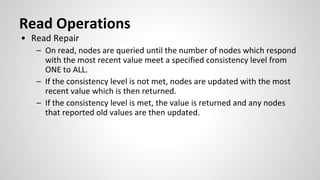 Read Operations
• Read Repair
– On read, nodes are queried until the number of nodes which respond
with the most recent value meet a specified consistency level from
ONE to ALL.
– If the consistency level is not met, nodes are updated with the most
recent value which is then returned.
– If the consistency level is met, the value is returned and any nodes
that reported old values are then updated.
 