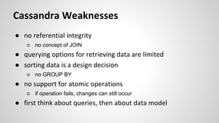Cassandra Weaknesses
● no referential integrity
○ no concept of JOIN
● querying options for retrieving data are limited
● sorting data is a design decision
○ no GROUP BY
● no support for atomic operations
○ if operation fails, changes can still occur
● first think about queries, then about data model
 