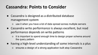 Cassandra: Points to Consider
● Cassandra is designed as a distributed database
management system
○ use it when you have a lot of data spread across multiple servers
● Cassandra write performance is always excellent, but read
performance depends on write patterns
○ it is important to spend enough time to design proper schema around
the query pattern
● having a high-level understanding of some internals is a plus
○ ensures a design of a strong application built atop Cassandra
 