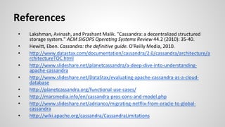 References
• Lakshman, Avinash, and Prashant Malik. "Cassandra: a decentralized structured
storage system." ACM SIGOPS Operating Systems Review 44.2 (2010): 35-40.
• Hewitt, Eben. Cassandra: the definitive guide. O'Reilly Media, 2010.
• http://www.datastax.com/documentation/cassandra/2.0/cassandra/architecture/a
rchitectureTOC.html
• http://www.slideshare.net/planetcassandra/a-deep-dive-into-understanding-
apache-cassandra
• http://www.slideshare.net/DataStax/evaluating-apache-cassandra-as-a-cloud-
database
• http://planetcassandra.org/functional-use-cases/
• http://marsmedia.info/en/cassandra-pros-cons-and-model.php
• http://www.slideshare.net/adrianco/migrating-netflix-from-oracle-to-global-
cassandra
• http://wiki.apache.org/cassandra/CassandraLimitations
 