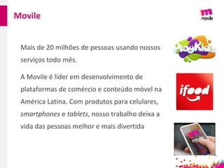 Mais de 20 milhões de pessoas usando nossos
serviços todo mês.
A Movile é líder em desenvolvimento de
plataformas de comércio e conteúdo móvel na
América Latina. Com produtos para celulares,
smartphones e tablets, nosso trabalho deixa a
vida das pessoas melhor e mais divertida
Movile
 