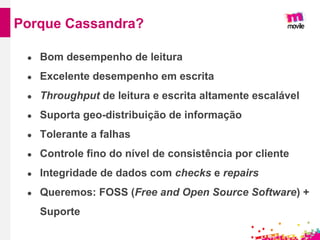 ● Bom desempenho de leitura
● Excelente desempenho em escrita
● Throughput de leitura e escrita altamente escalável
● Suporta geo-distribuição de informação
● Tolerante a falhas
● Controle fino do nível de consistência por cliente
● Integridade de dados com checks e repairs
● Queremos: FOSS (Free and Open Source Software) +
Suporte
Porque Cassandra?
 
