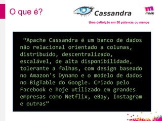 O que é?
Uma definição em 50 palavras ou menos
“Apache Cassandra é um banco de dados
não relacional orientado a colunas,
distribuído, descentralizado,
escalável, de alta disponibilidade,
tolerante a falhas, com design baseado
no Amazon's Dynamo e o modelo de dados
no BigTable do Google. Criado pelo
Facebook e hoje utilizado em grandes
empresas como Netflix, eBay, Instagram
e outras”
 