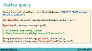 Native query 
RegularStatement nativeQuery = new SimpleStatement(“SELECT * FROM Message 
WHERE … LIMIT 20”); 
! 
List<TypedMap> messages = manager.nativeQuery(nativeQuery).get(); 
! 
TypedMap firstMessage = messages.get(0); 
! 
// with normal Map<String, Object> 
// String interlocutor = (String) map.get(“interlocutor”); 
! 
String interlocutor = firstMessage.getTyped(“interlocutor”); 
String interlocutor = firstMessage.<String>getTyped(“interlocutor”); 
www.achilles.io 15 
@doanduyhai 
 