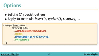 Options 
•Setting C* special options 
•Apply to main API insert(), update(), remove() … 
www.achilles.io 17 
@doanduyhai 
manager.insert(user, 
OptionsBuilder 
.withConsistency(QUORUM) 
.ttl(10) 
.timestamp(1357949499999L) 
.ifNotExists() 
); 
 