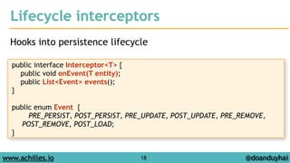 Lifecycle interceptors 
Hooks into persistence lifecycle 
www.achilles.io 18 
@doanduyhai 
public interface Interceptor<T> { 
public void onEvent(T entity); 
public List<Event> events(); 
} 
! 
public enum Event { 
PRE_PERSIST, POST_PERSIST, PRE_UPDATE, POST_UPDATE, PRE_REMOVE, 
POST_REMOVE, POST_LOAD; 
} 
 
