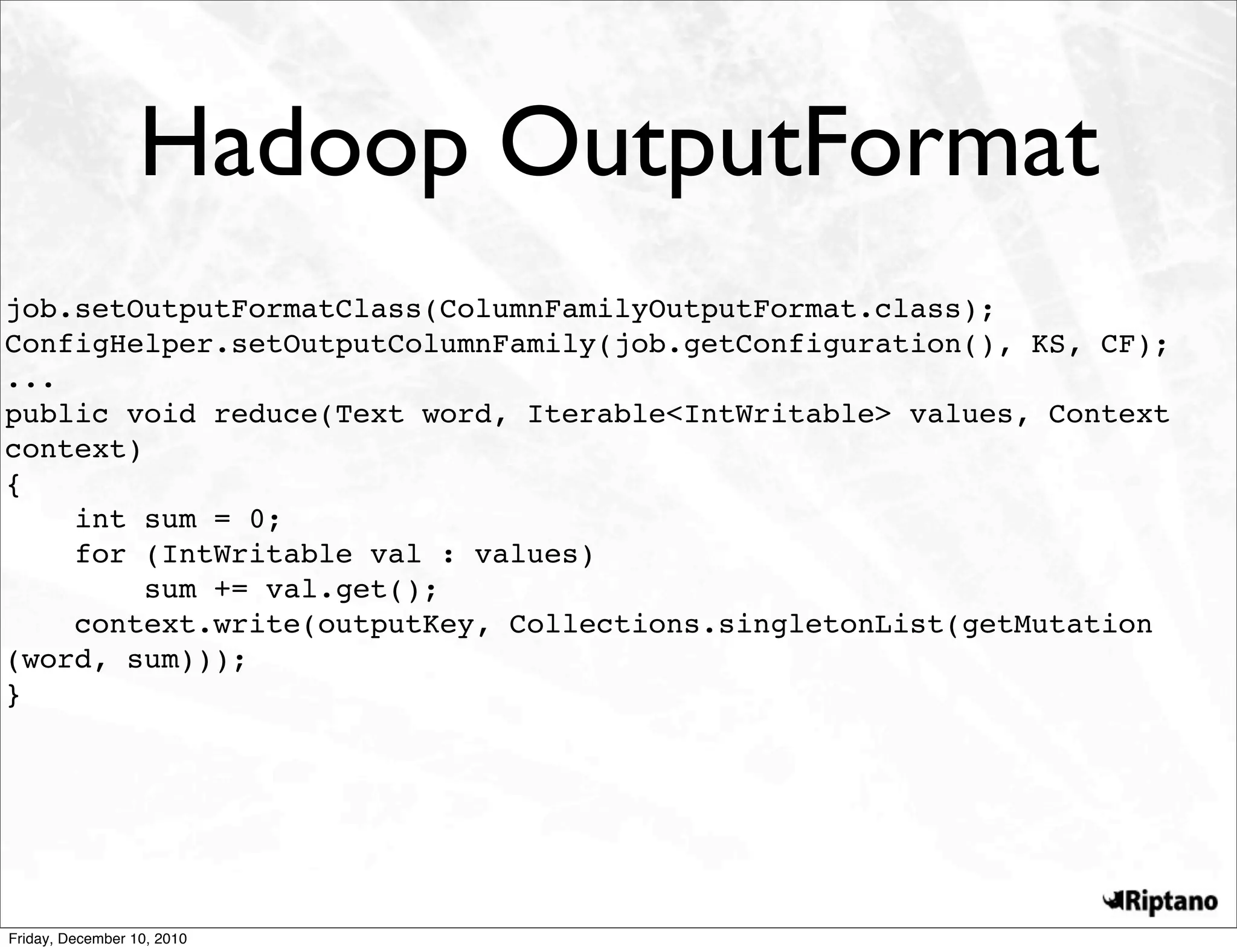 Hadoop OutputFormat
job.setOutputFormatClass(ColumnFamilyOutputFormat.class);
ConfigHelper.setOutputColumnFamily(job.getConfiguration(), KS, CF);
...
public void reduce(Text word, Iterable<IntWritable> values, Context
context)
{
    int sum = 0;
    for (IntWritable val : values)
         sum += val.get();
    context.write(outputKey, Collections.singletonList(getMutation
(word, sum)));
}




Friday, December 10, 2010
 