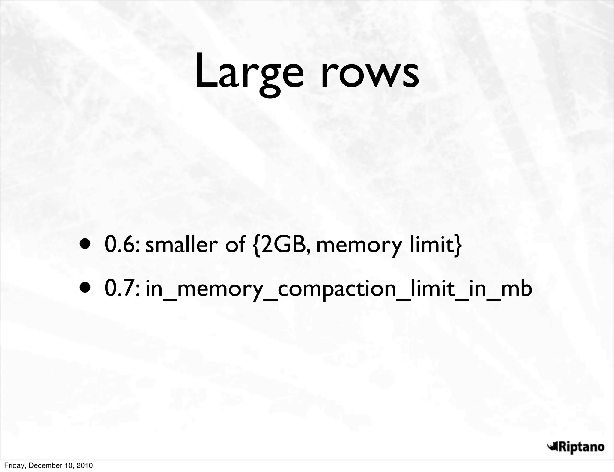 Large rows


                    • 0.6: smaller of {2GB, memory limit}
                    • 0.7: in_memory_compaction_limit_in_mb


Friday, December 10, 2010
 