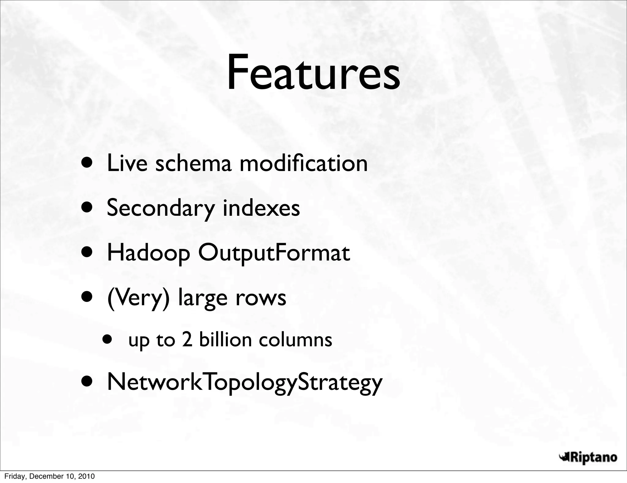 Features
                    • Live schema modiﬁcation
                    • Secondary indexes
                    • Hadoop OutputFormat
                    • (Very) large rows
                            •   up to 2 billion columns

                    • NetworkTopologyStrategy
Friday, December 10, 2010
 