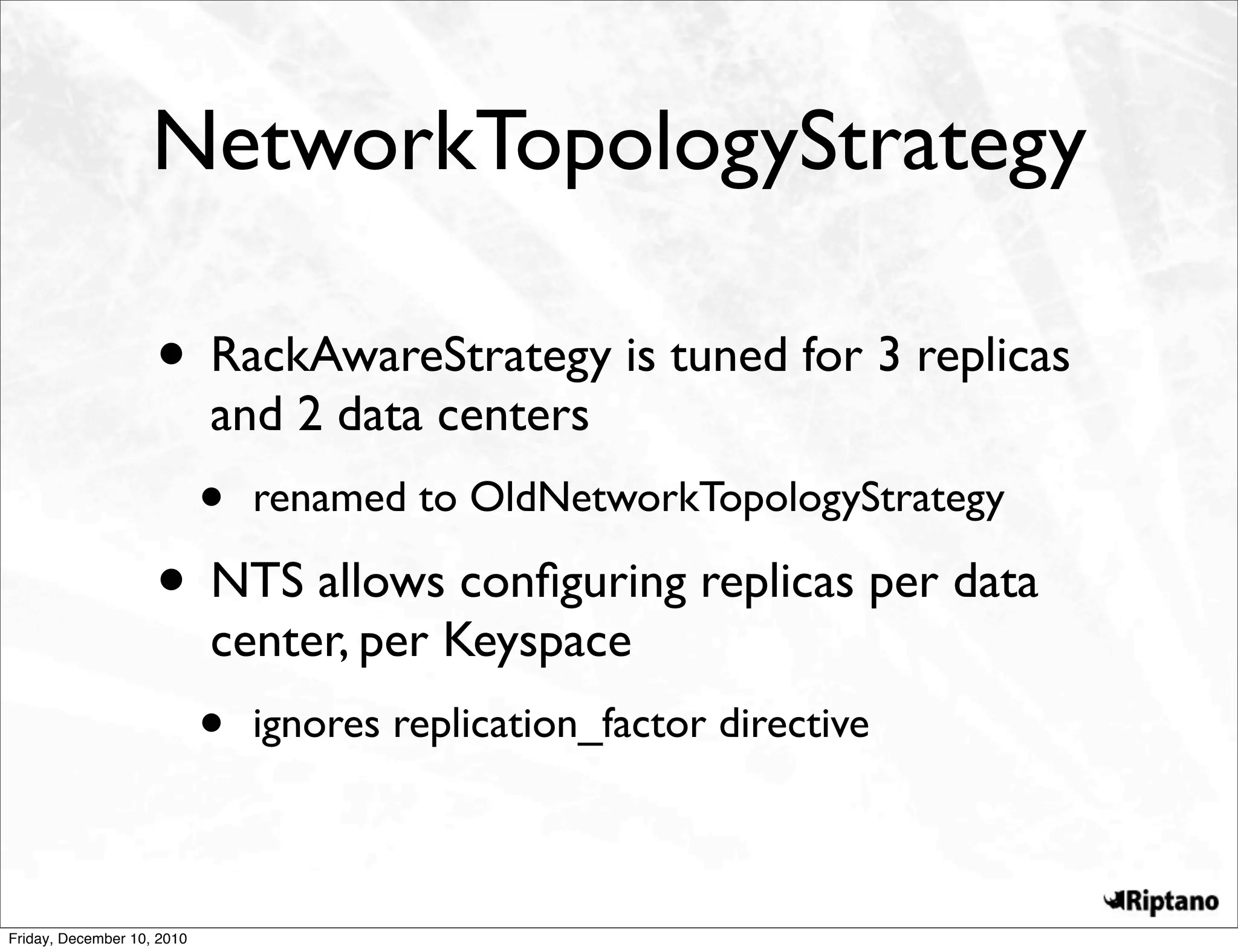NetworkTopologyStrategy

                    • RackAwareStrategy is tuned for 3 replicas
                            and 2 data centers
                            •   renamed to OldNetworkTopologyStrategy

                    • NTS allows conﬁguring replicas per data
                            center, per Keyspace
                            •   ignores replication_factor directive



Friday, December 10, 2010
 