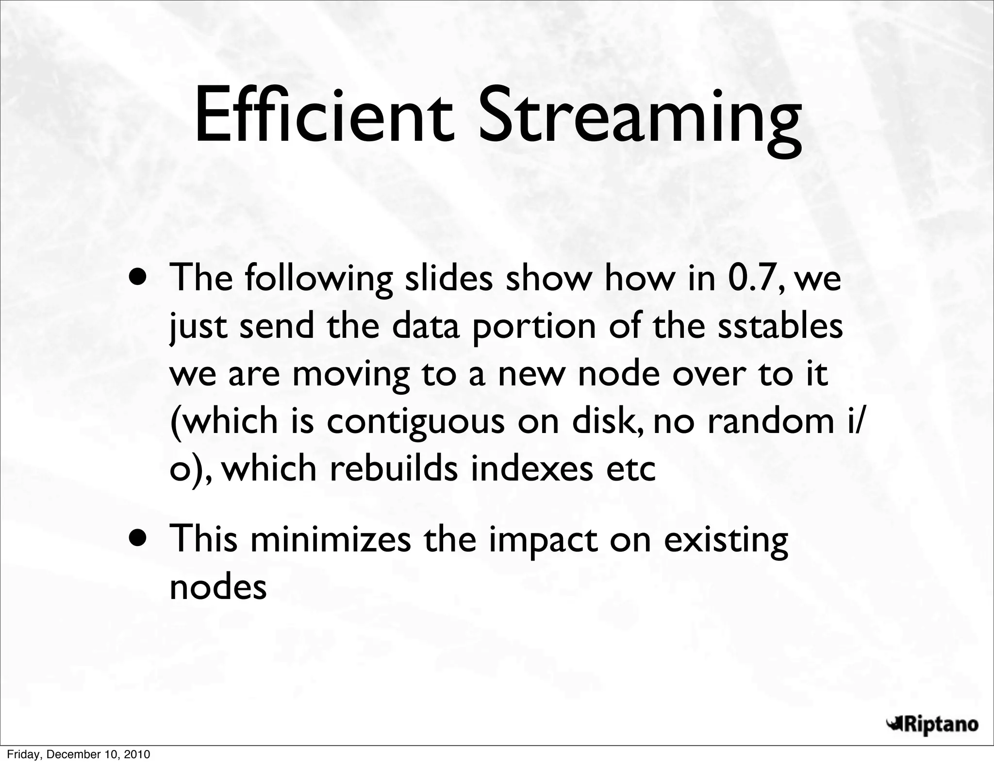 Efﬁcient Streaming
                    • The following slides show how in 0.7, we
                            just send the data portion of the sstables
                            we are moving to a new node over to it
                            (which is contiguous on disk, no random i/
                            o), which rebuilds indexes etc
                    • This minimizes the impact on existing
                            nodes


Friday, December 10, 2010
 