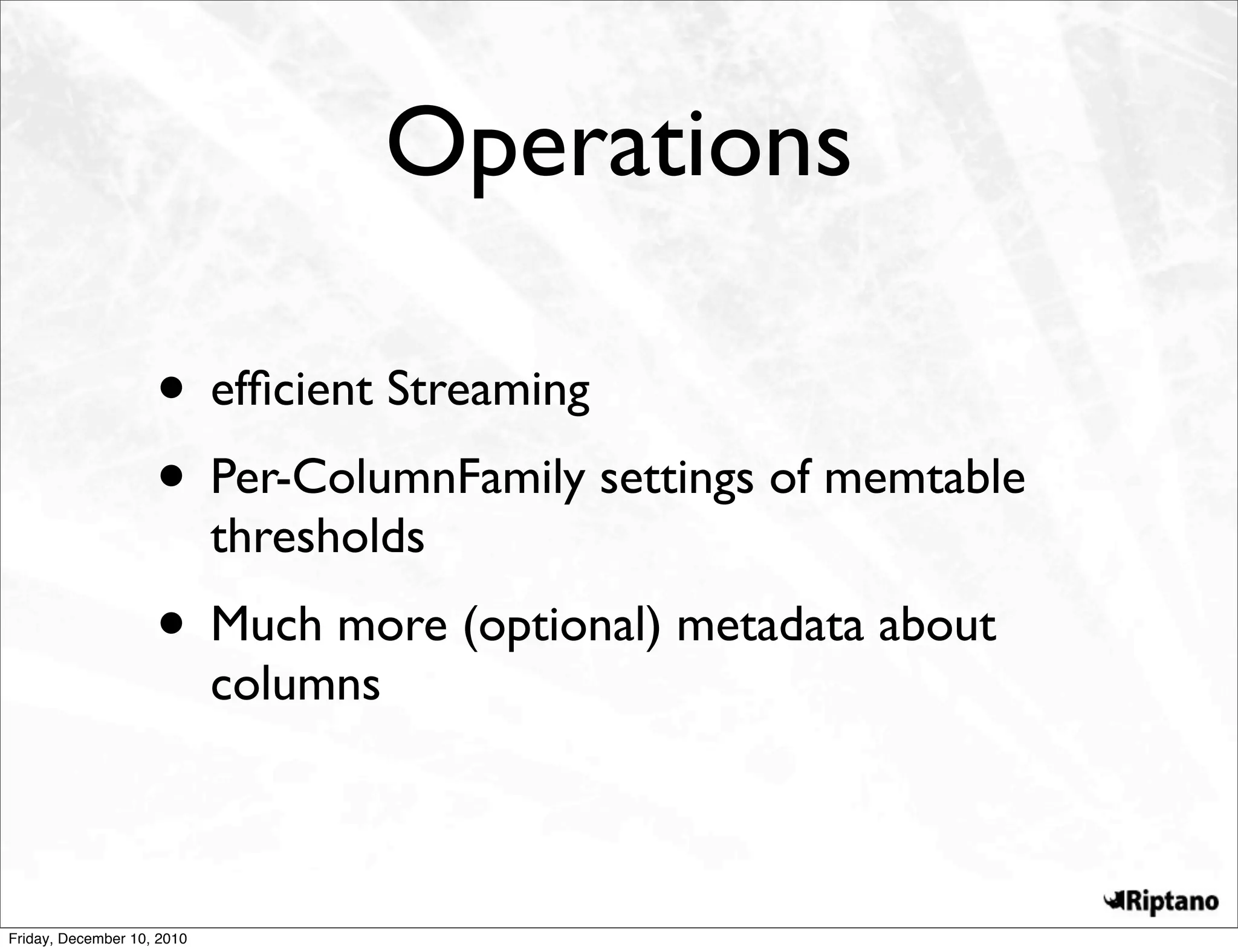 Operations

                    • efﬁcient Streaming
                    • Per-ColumnFamily settings of memtable
                            thresholds
                    • Much more (optional) metadata about
                            columns



Friday, December 10, 2010
 