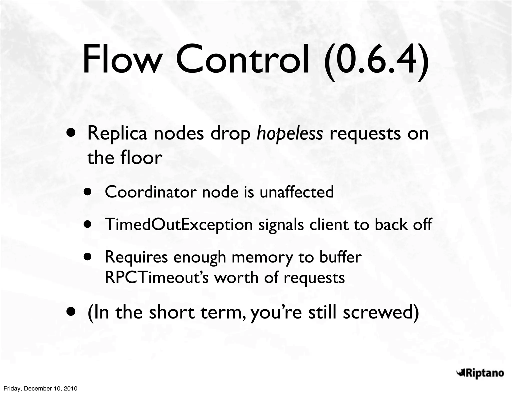 Flow Control (0.6.4)
                    • Replica nodes drop hopeless requests on
                            the ﬂoor
                            •   Coordinator node is unaffected

                            •   TimedOutException signals client to back off

                            •   Requires enough memory to buffer
                                RPCTimeout’s worth of requests

                    • (In the short term, you’re still screwed)
Friday, December 10, 2010
 