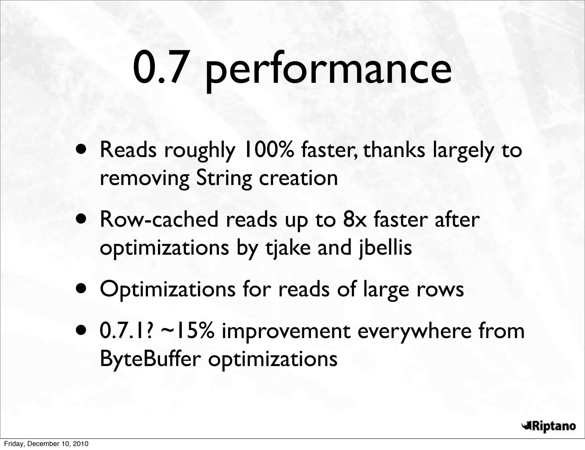 0.7 performance
                    • Reads roughly 100% faster, thanks largely to
                            removing String creation
                    • Row-cached reads up to 8x faster after
                            optimizations by tjake and jbellis
                    • Optimizations for reads of large rows
                    • 0.7.1? ~15% improvement everywhere from
                            ByteBuffer optimizations


Friday, December 10, 2010
 