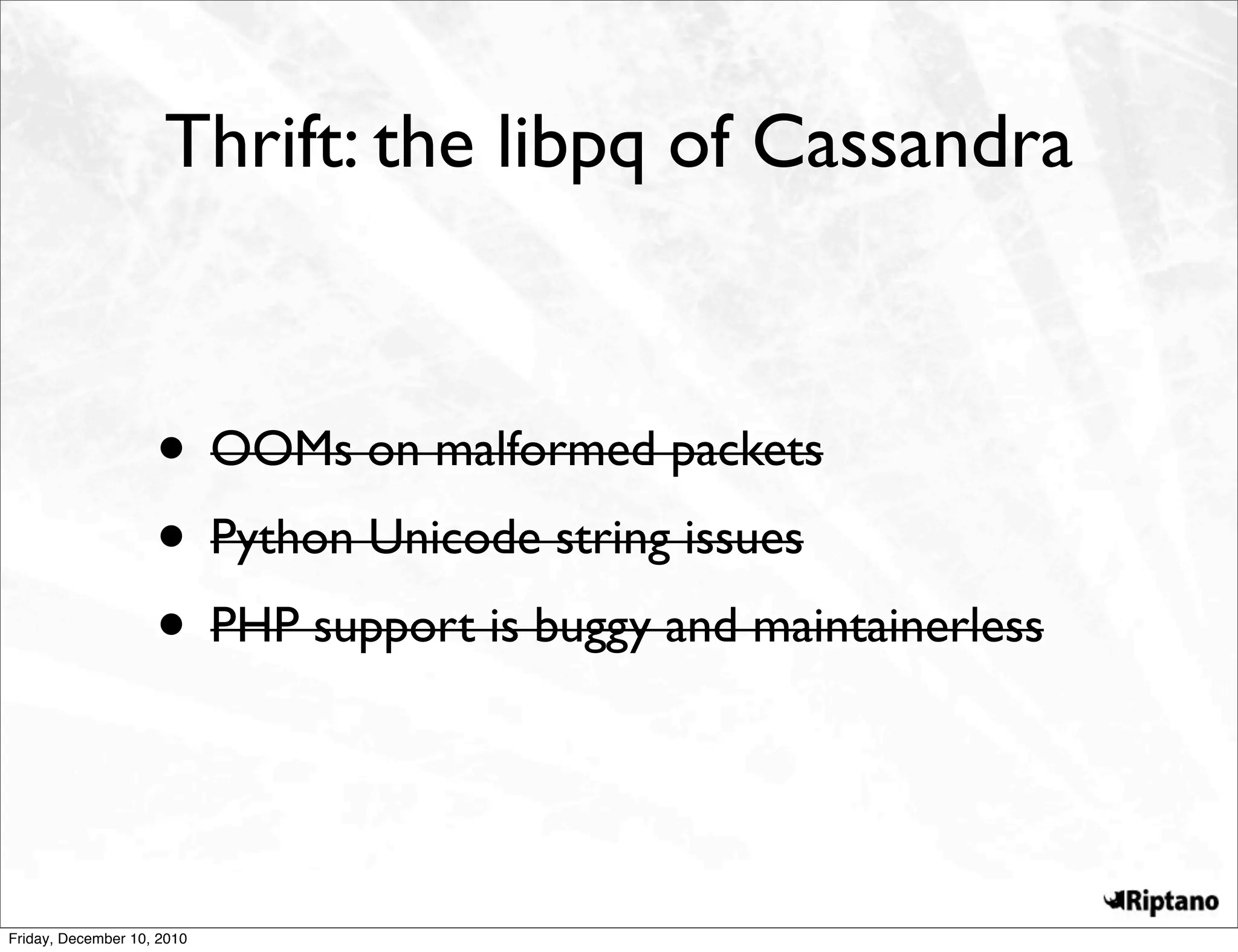 Thrift: the libpq of Cassandra



                    • OOMs on malformed packets
                    • Python Unicode string issues
                    • PHP support is buggy and maintainerless


Friday, December 10, 2010
 
