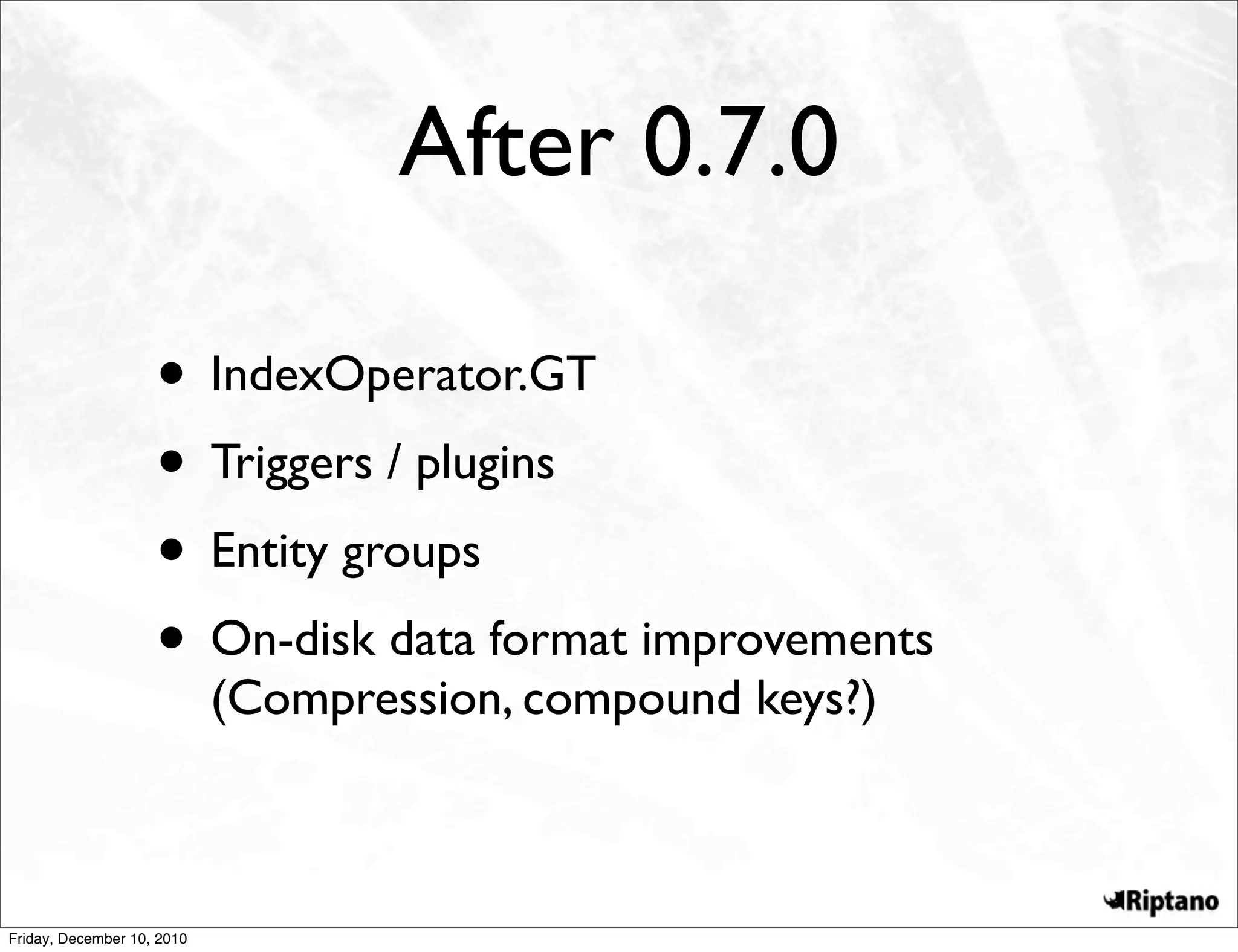 After 0.7.0

                    • IndexOperator.GT
                    • Triggers / plugins
                    • Entity groups
                    • On-disk data format improvements
                            (Compression, compound keys?)



Friday, December 10, 2010
 