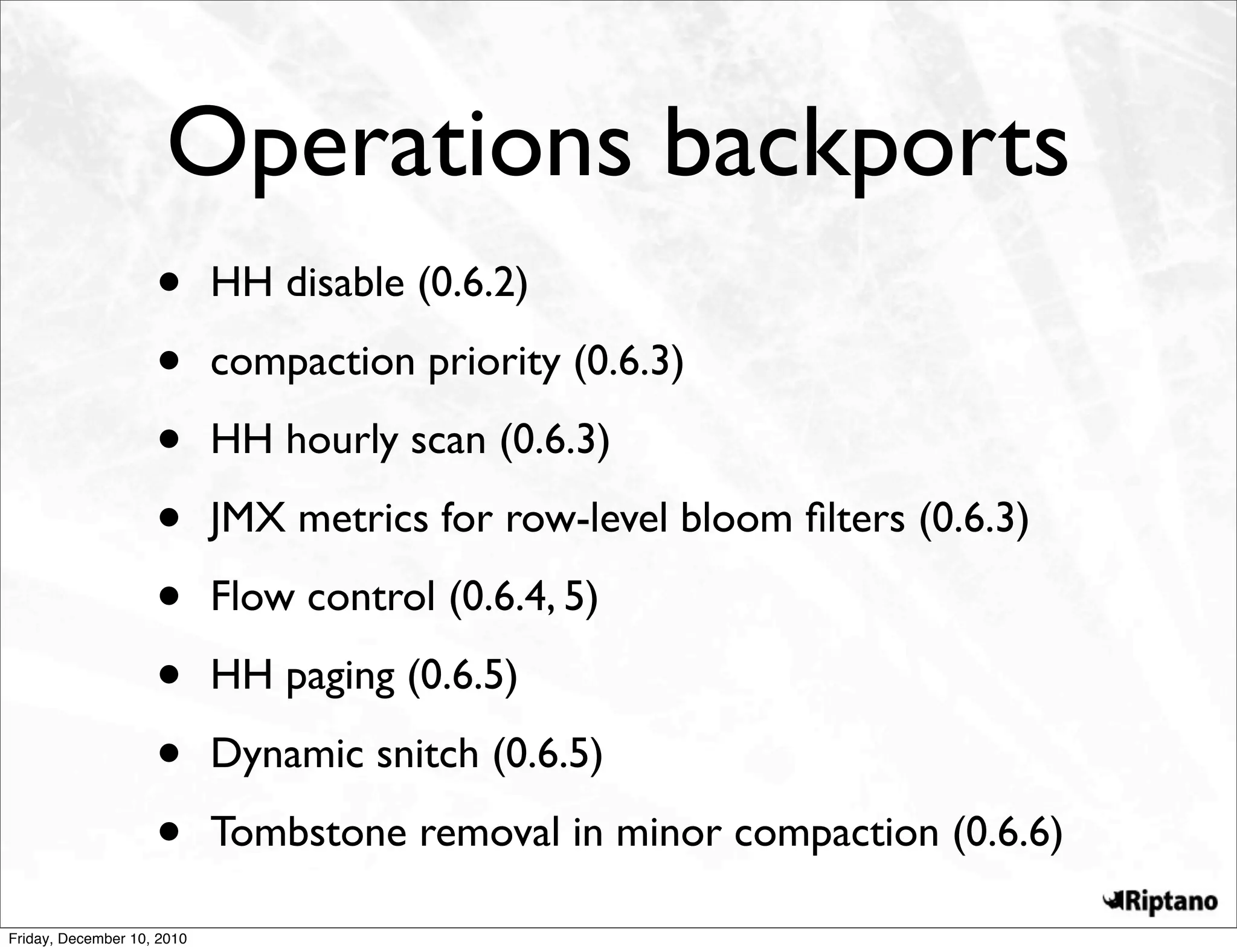 Operations backports
                    •       HH disable (0.6.2)

                    •       compaction priority (0.6.3)

                    •       HH hourly scan (0.6.3)

                    •       JMX metrics for row-level bloom ﬁlters (0.6.3)

                    •       Flow control (0.6.4, 5)

                    •       HH paging (0.6.5)

                    •       Dynamic snitch (0.6.5)

                    •       Tombstone removal in minor compaction (0.6.6)

Friday, December 10, 2010
 