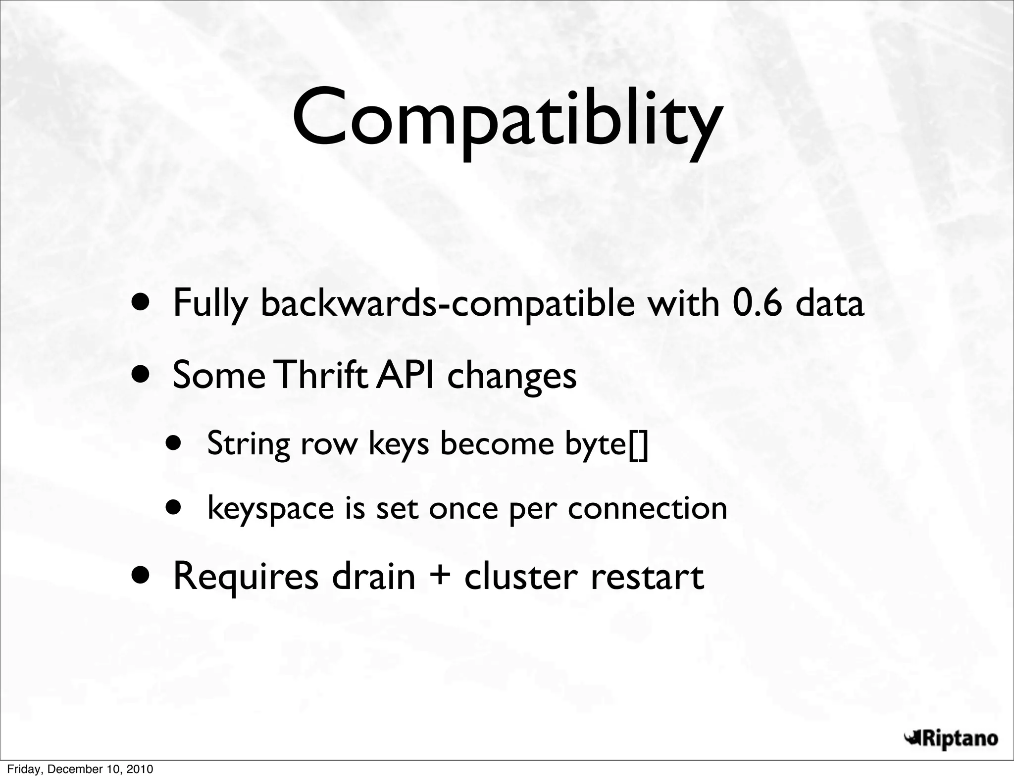 Compatiblity

                    • Fully backwards-compatible with 0.6 data
                    • Some Thrift API changes
                            •   String row keys become byte[]

                            •   keyspace is set once per connection

                    • Requires drain + cluster restart

Friday, December 10, 2010
 