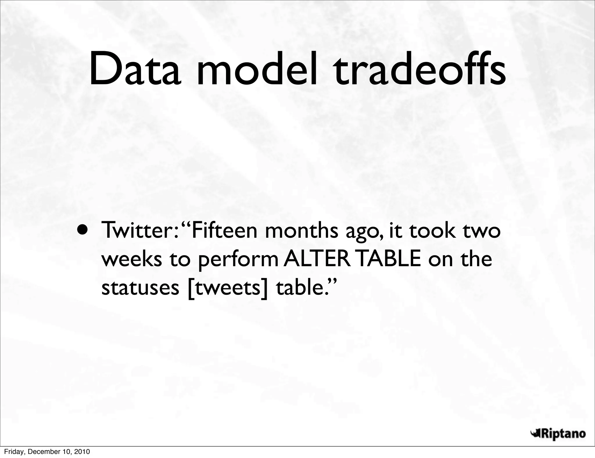 Data model tradeoffs


                    • Twitter: “Fifteen months ago, it took two
                            weeks to perform ALTER TABLE on the
                            statuses [tweets] table.”




Friday, December 10, 2010
 