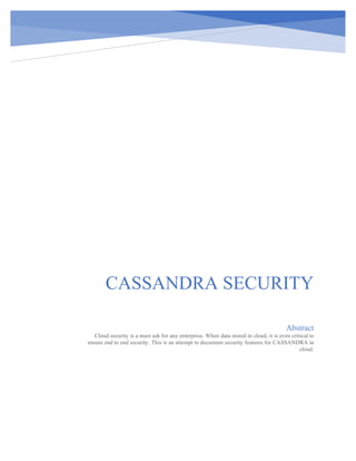 CASSANDRA SECURITY
Abstract
Cloud security is a must ask for any enterprise. When data stored in cloud, it is even critical to
ensure end to end security. This is an attempt to document security features for CASSANDRA in
cloud.
 