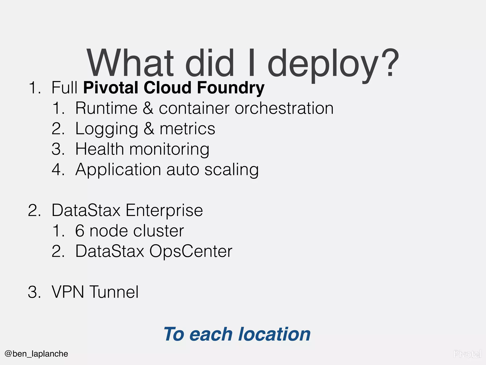 @ben_laplanche
What did I deploy?1. Full Pivotal Cloud Foundry
1. Runtime & container orchestration
2. Logging & metrics
3. Health monitoring
4. Application auto scaling
2. DataStax Enterprise
1. 6 node cluster
2. DataStax OpsCenter
3. VPN Tunnel
To each location
 