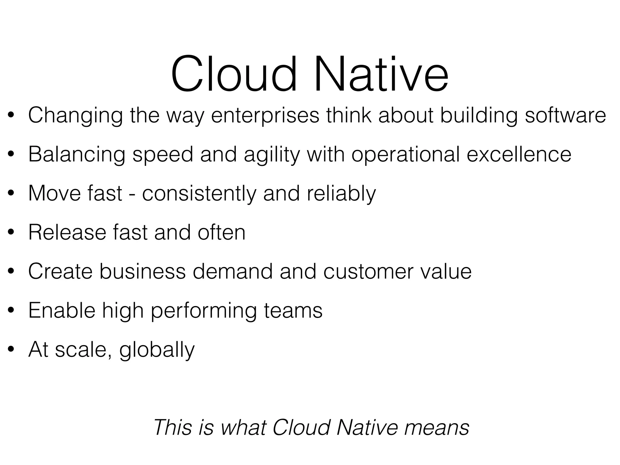 Cloud Native
• Changing the way enterprises think about building software
• Balancing speed and agility with operational excellence
• Move fast - consistently and reliably
• Release fast and often
• Create business demand and customer value
• Enable high performing teams
• At scale, globally
This is what Cloud Native means
 