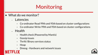 Monitoring
• What do we monitor?
– Latencies
• Co-ordinator Read 99th and 95th based on cluster configurations
• Co-ordinator Write 99th and 95th based on cluster configurations
– Health
• Health check (Powered by Mantis)
• Gossip issues
• Thrift/ Binary services status
• Heap
• Dmesg - Hardware and network issues
 