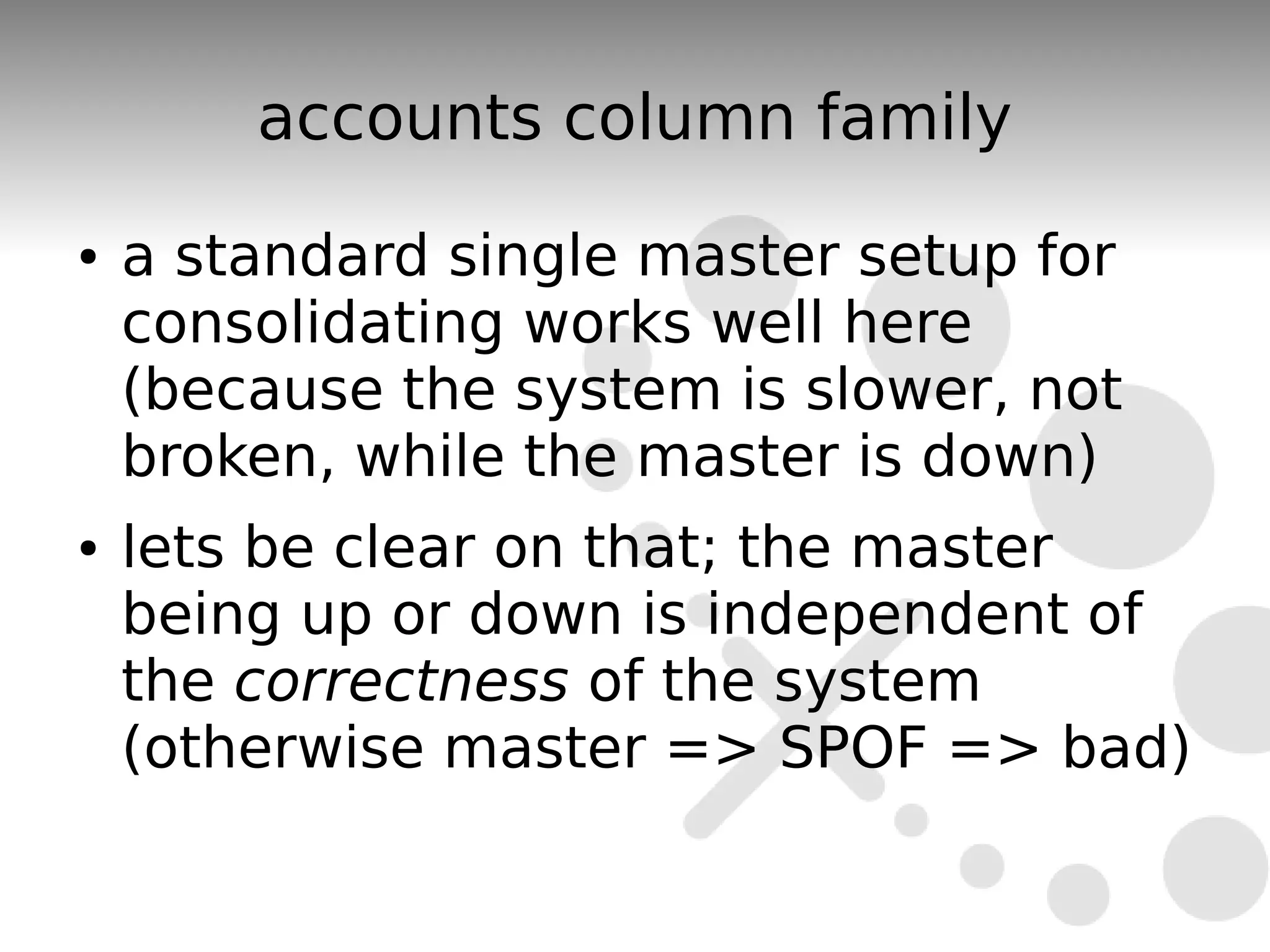 accounts column family
●   a standard single master setup for
    consolidating works well here
    (because the system is slower, not
    broken, while the master is down)
●   lets be clear on that; the master
    being up or down is independent of
    the correctness of the system
    (otherwise master => SPOF => bad)
 