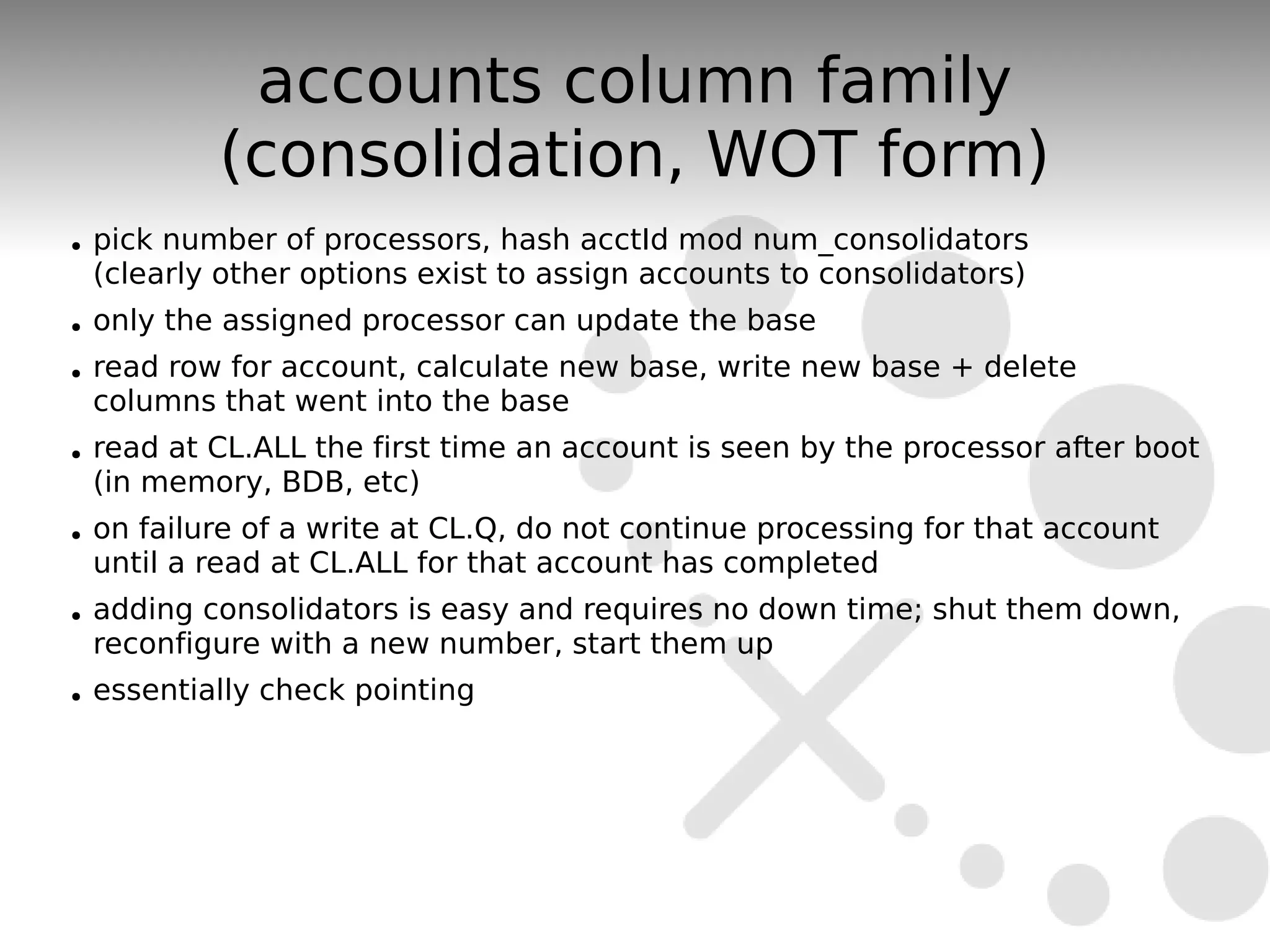 accounts column family
            (consolidation, WOT form)
●   pick number of processors, hash acctId mod num_consolidators
    (clearly other options exist to assign accounts to consolidators)
●   only the assigned processor can update the base
●   read row for account, calculate new base, write new base + delete
    columns that went into the base
●   read at CL.ALL the first time an account is seen by the processor after boot
    (in memory, BDB, etc)
●   on failure of a write at CL.Q, do not continue processing for that account
    until a read at CL.ALL for that account has completed
●   adding consolidators is easy and requires no down time; shut them down,
    reconfigure with a new number, start them up
●   essentially check pointing
 