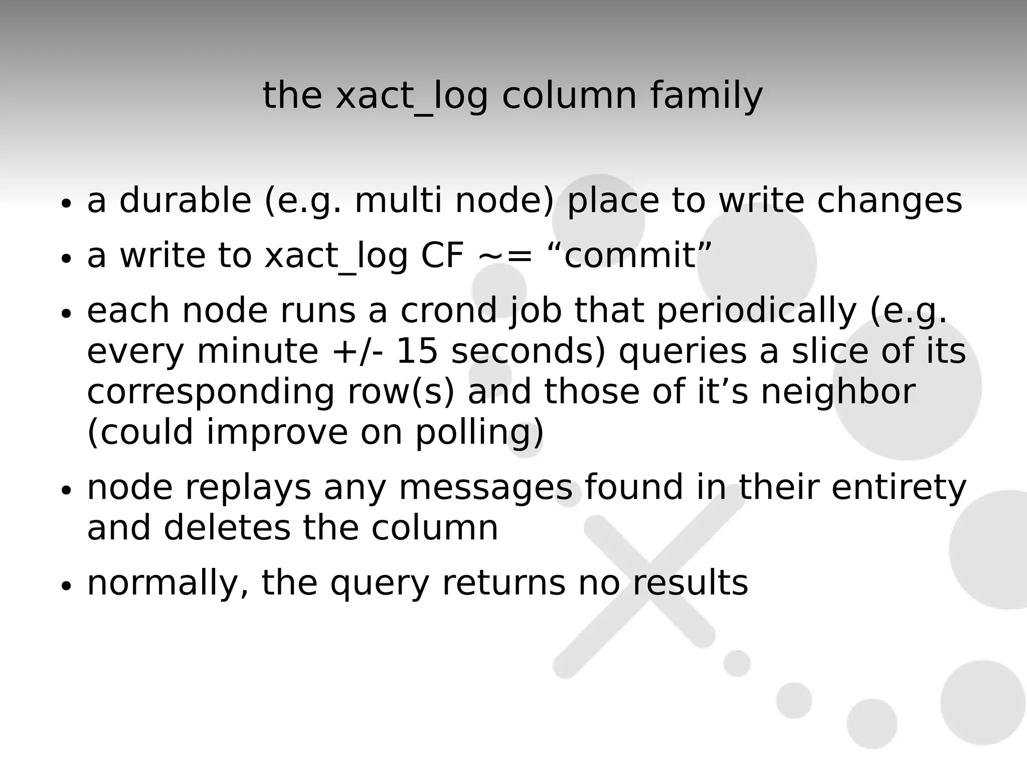 the xact_log column family

●   a durable (e.g. multi node) place to write changes
●   a write to xact_log CF ~= “commit”
●   each node runs a crond job that periodically (e.g.
    every minute +/- 15 seconds) queries a slice of its
    corresponding row(s) and those of it’s neighbor
    (could improve on polling)
●   node replays any messages found in their entirety
    and deletes the column
●   normally, the query returns no results
 