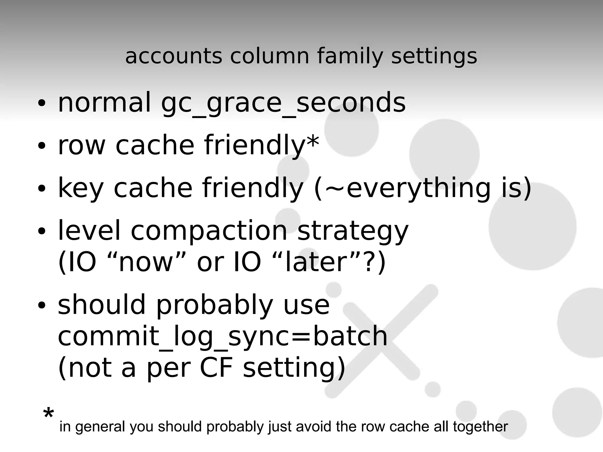 accounts column family settings
●   normal gc_grace_seconds
●   row cache friendly*
●   key cache friendly (~everything is)
●   level compaction strategy
    (IO “now” or IO “later”?)
●   should probably use
    commit_log_sync=batch
    (not a per CF setting)

* in general you should probably just avoid the row cache all together
 