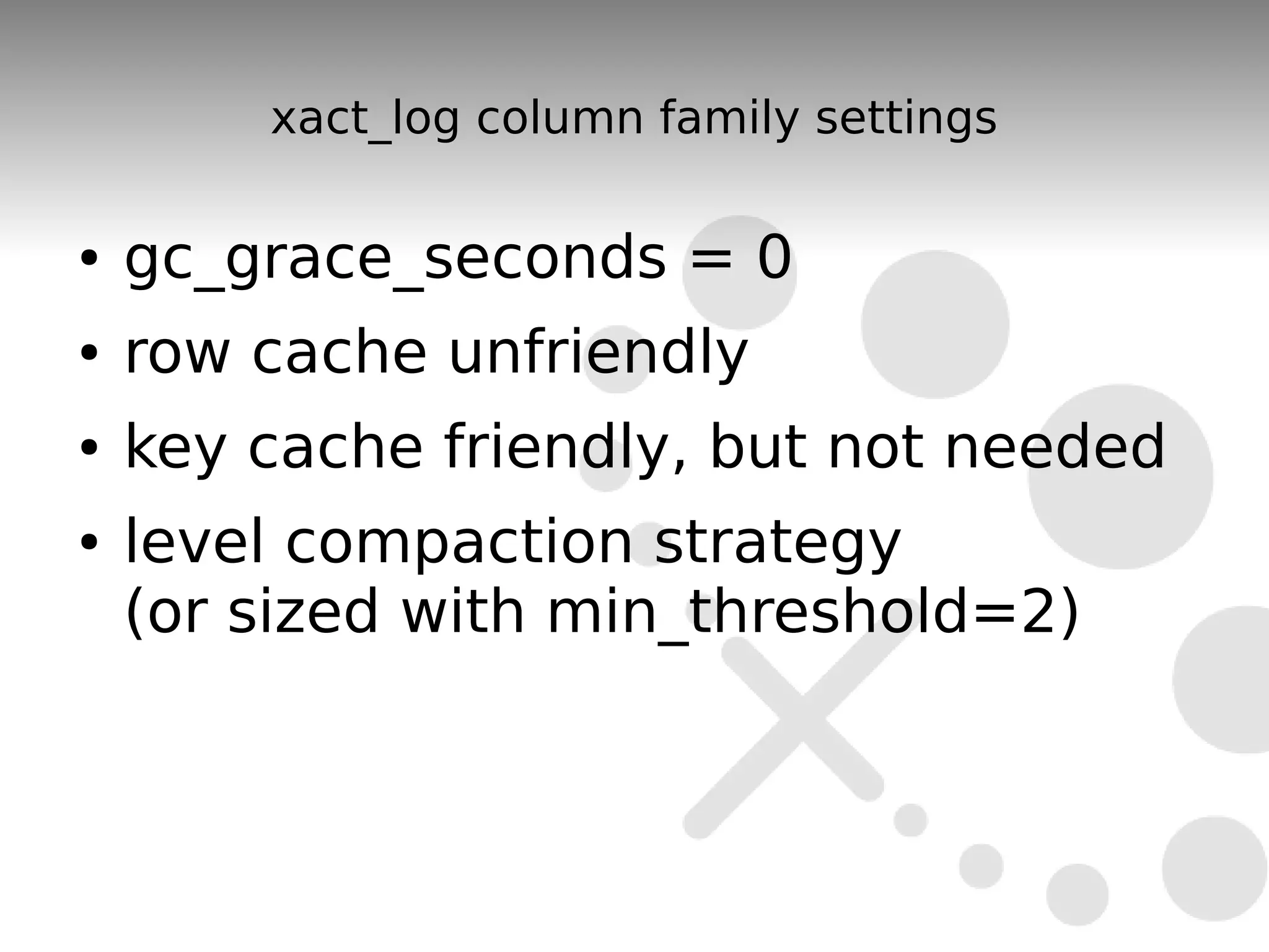 xact_log column family settings

●   gc_grace_seconds = 0
●   row cache unfriendly
●   key cache friendly, but not needed
●   level compaction strategy
    (or sized with min_threshold=2)
 