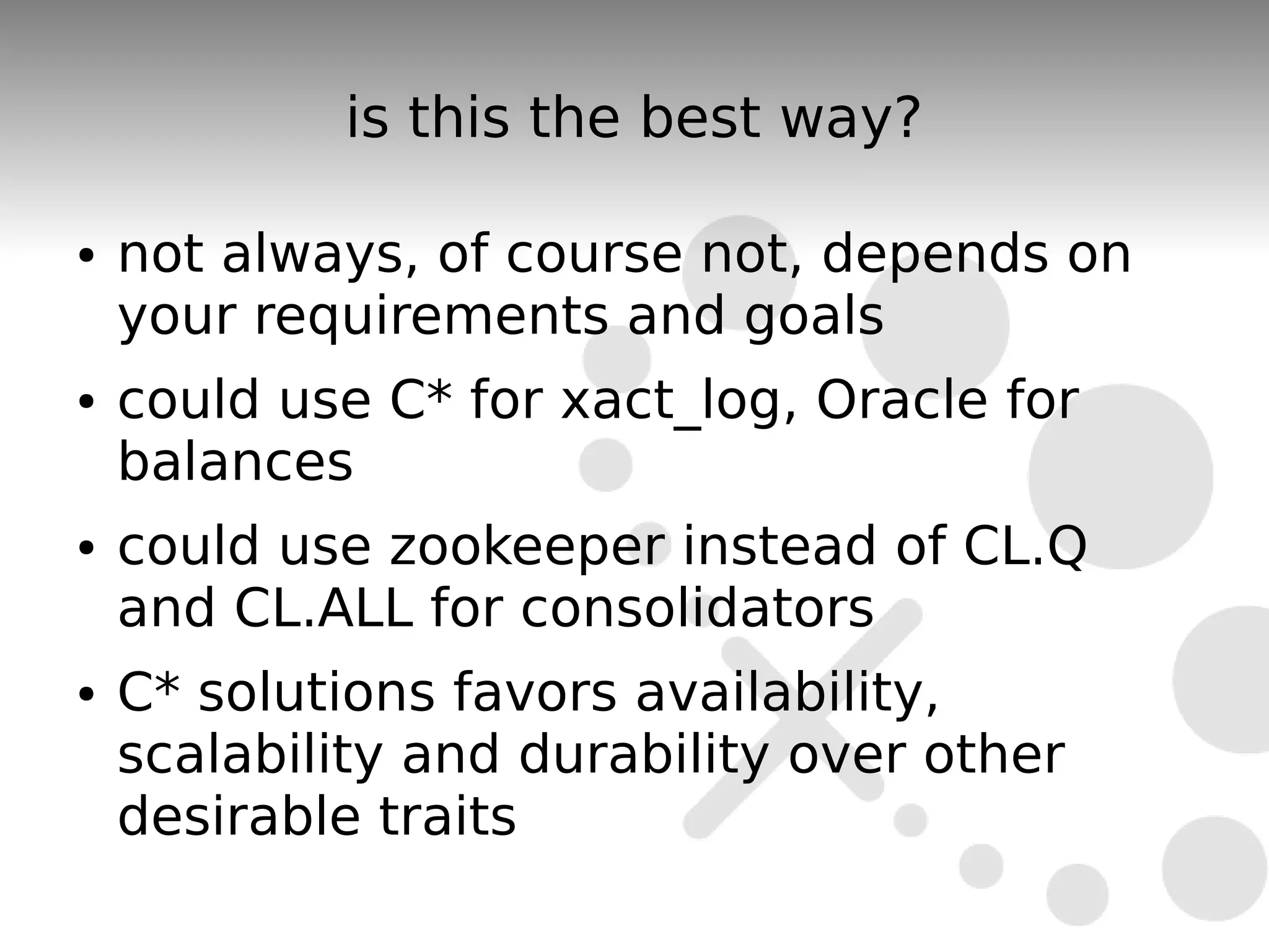 is this the best way?

●   not always, of course not, depends on
    your requirements and goals
●   could use C* for xact_log, Oracle for
    balances
●   could use zookeeper instead of CL.Q
    and CL.ALL for consolidators
●   C* solutions favors availability,
    scalability and durability over other
    desirable traits
 