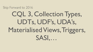 Skip Forward to 2016
CQL 3, Collection Types,
UDTs, UDF’s, UDA’s,
MaterialisedViews,Triggers,
SASI,…
 