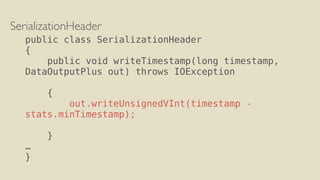 SerializationHeader
public class SerializationHeader
{
public void writeTimestamp(long timestamp,
DataOutputPlus out) throws IOException
{
out.writeUnsignedVInt(timestamp -
stats.minTimestamp);
}
…
}
 