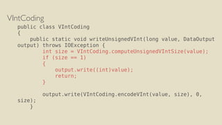 VIntCoding
public class VIntCoding
{
public static void writeUnsignedVInt(long value, DataOutput
output) throws IOException {
int size = VIntCoding.computeUnsignedVIntSize(value);
if (size == 1)
{
output.write((int)value);
return;
}
output.write(VIntCoding.encodeVInt(value, size), 0,
size);
}
 