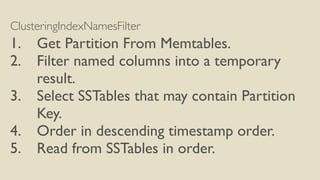 ClusteringIndexNamesFilter
1. Get Partition From Memtables.
2. Filter named columns into a temporary
result.
3. Select SSTables that may contain Partition
Key.
4. Order in descending timestamp order.
5. Read from SSTables in order.
 