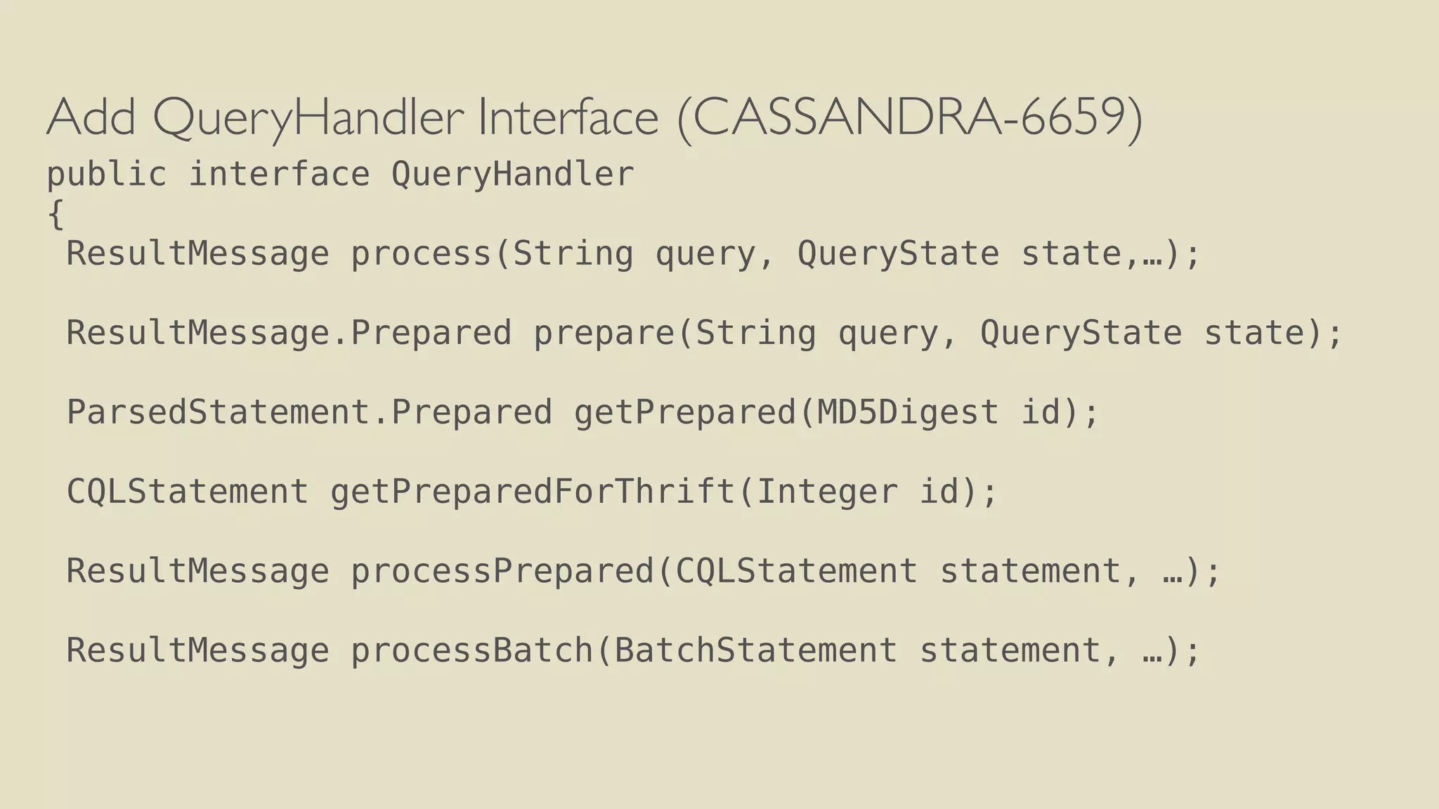 Add QueryHandler Interface (CASSANDRA-6659) 
public interface QueryHandler 
{ 
ResultMessage process(String query, QueryState state,…); 
! 
ResultMessage.Prepared prepare(String query, QueryState state); 
! 
ParsedStatement.Prepared getPrepared(MD5Digest id); 
! 
CQLStatement getPreparedForThrift(Integer id); 
! 
ResultMessage processPrepared(CQLStatement statement, …); 
! 
ResultMessage processBatch(BatchStatement statement, …); 
 