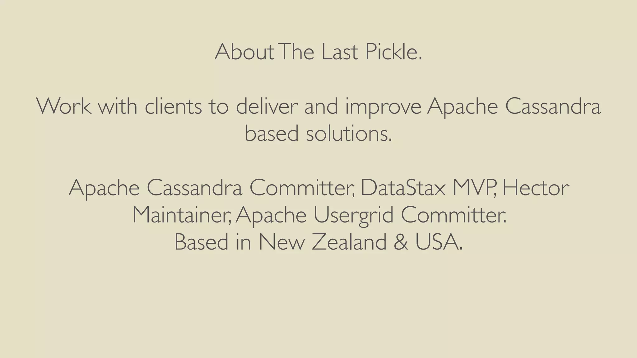 About The Last Pickle. 
! 
Work with clients to deliver and improve Apache Cassandra 
based solutions. 
Apache Cassandra Committer, DataStax MVP, Hector 
Maintainer, Apache Usergrid Committer. 
Based in New Zealand & USA. 
 