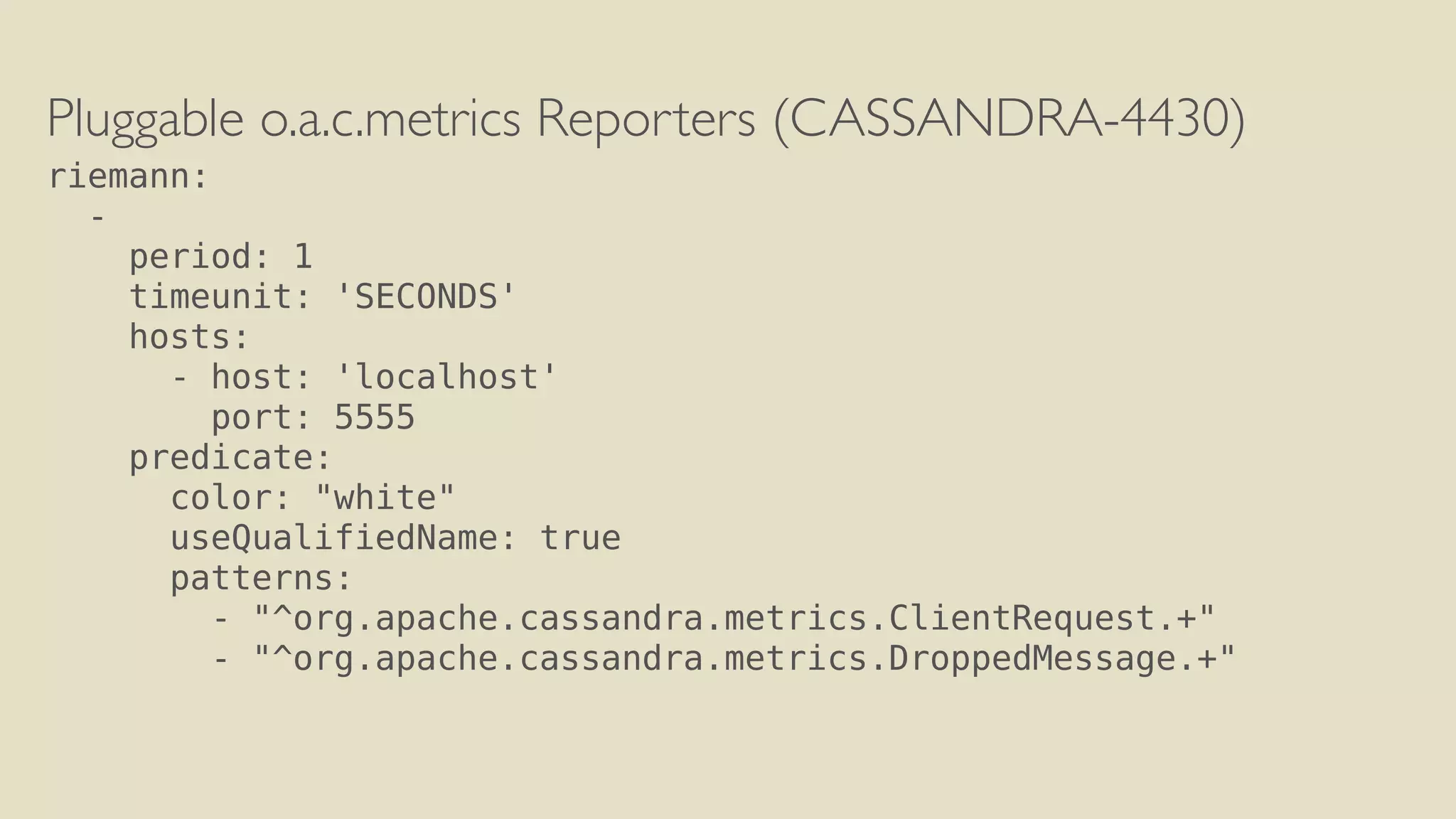 Pluggable o.a.c.metrics Reporters (CASSANDRA-4430) 
riemann: 
- 
period: 1 
timeunit: 'SECONDS' 
hosts: 
- host: 'localhost' 
port: 5555 
predicate: 
color: "white" 
useQualifiedName: true 
patterns: 
- "^org.apache.cassandra.metrics.ClientRequest.+" 
- "^org.apache.cassandra.metrics.DroppedMessage.+" 
 