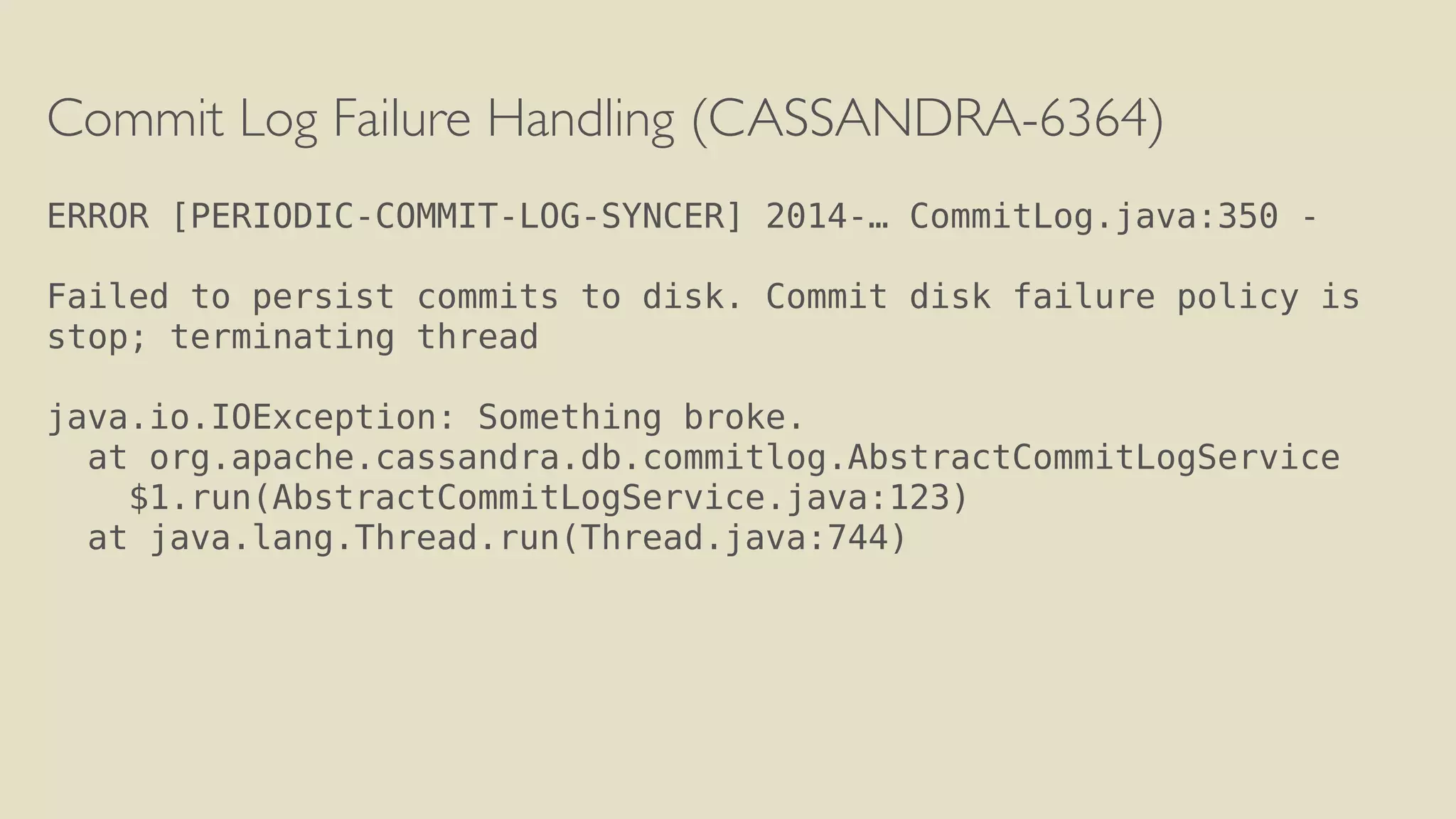 Commit Log Failure Handling (CASSANDRA-6364) 
! 
ERROR [PERIODIC-COMMIT-LOG-SYNCER] 2014-… CommitLog.java:350 - 
Failed to persist commits to disk. Commit disk failure policy is 
stop; terminating thread 
! 
java.io.IOException: Something broke. 
at org.apache.cassandra.db.commitlog.AbstractCommitLogService 
$1.run(AbstractCommitLogService.java:123) 
at java.lang.Thread.run(Thread.java:744) 
 