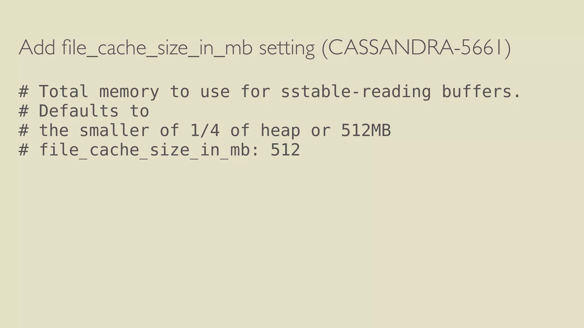 Add file_cache_size_in_mb setting (CASSANDRA-5661) 
! 
# Total memory to use for sstable-reading buffers. 
# Defaults to 
# the smaller of 1/4 of heap or 512MB 
# file_cache_size_in_mb: 512 
 
