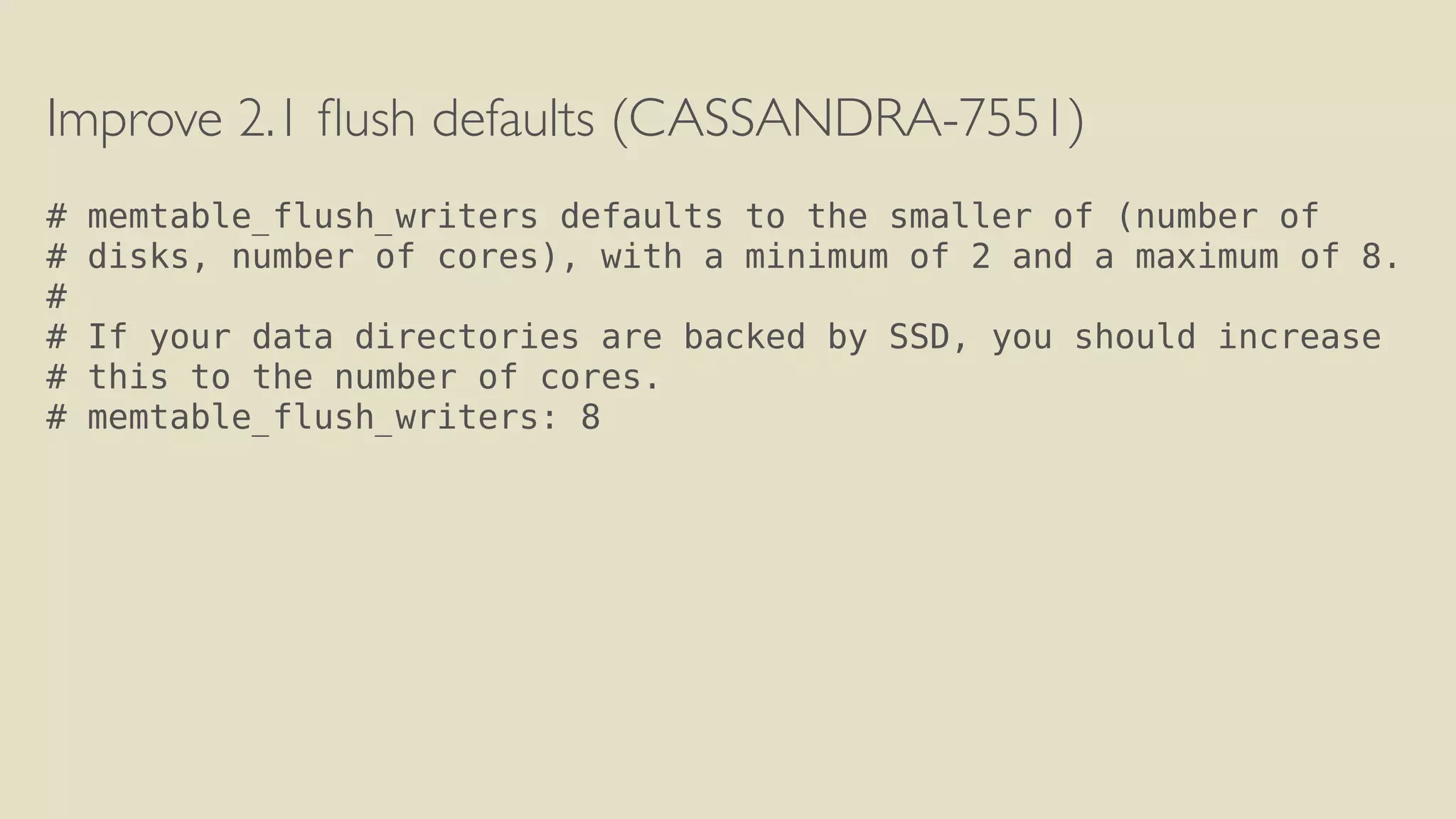 Improve 2.1 flush defaults (CASSANDRA-7551) 
! 
# memtable_flush_writers defaults to the smaller of (number of 
# disks, number of cores), with a minimum of 2 and a maximum of 8. 
# 
# If your data directories are backed by SSD, you should increase 
# this to the number of cores. 
# memtable_flush_writers: 8 
 