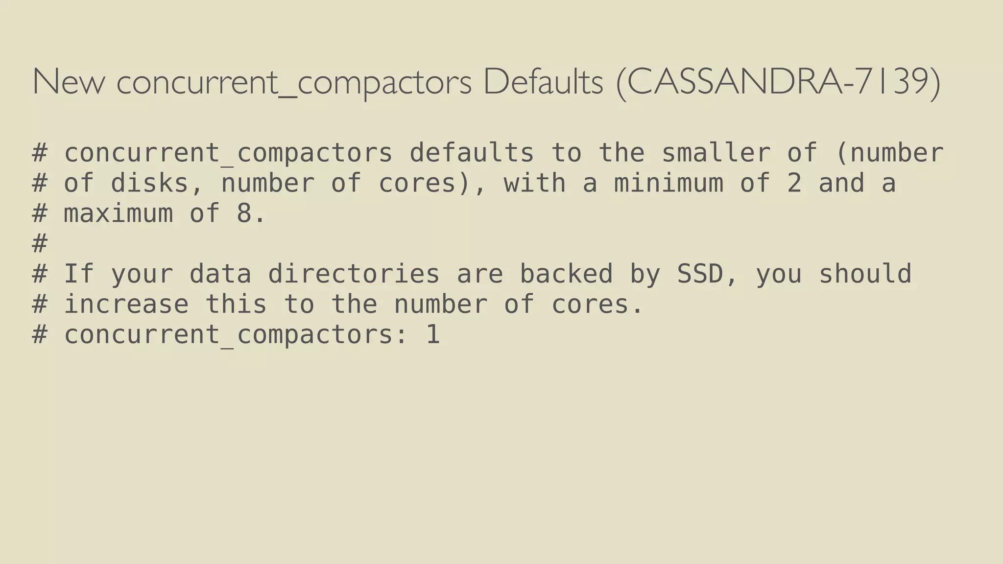 New concurrent_compactors Defaults (CASSANDRA-7139) 
! 
# concurrent_compactors defaults to the smaller of (number 
# of disks, number of cores), with a minimum of 2 and a 
# maximum of 8. 
# 
# If your data directories are backed by SSD, you should 
# increase this to the number of cores. 
# concurrent_compactors: 1 
 